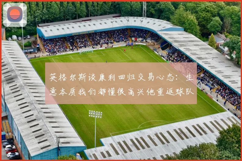 英格尔斯谈康利回归交易心态：生意本质我们都懂很高兴他重返球队