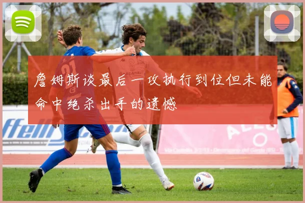 詹姆斯谈最后一攻执行到位但未能命中绝杀出手的遗憾