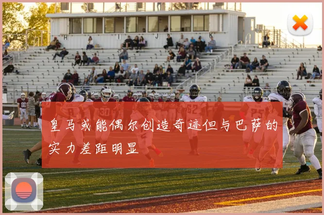 皇马或能偶尔创造奇迹但与巴萨的实力差距明显