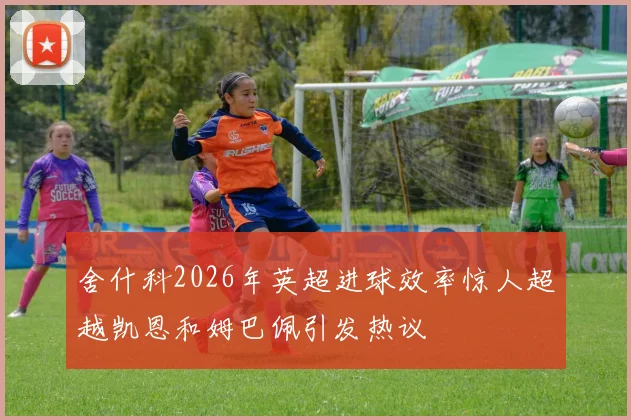 舍什科2026年英超进球效率惊人超越凯恩和姆巴佩引发热议