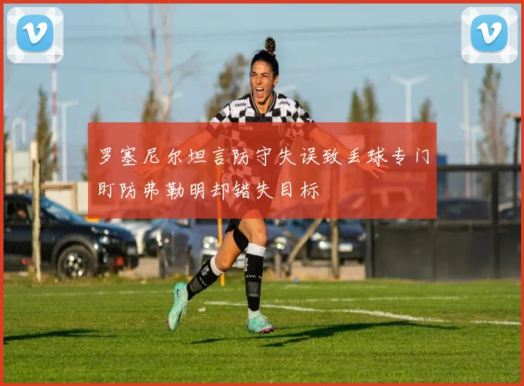 罗塞尼尔坦言防守失误致丢球专门盯防弗勒明却错失目标