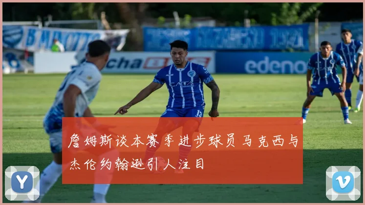 詹姆斯谈本赛季进步球员马克西与杰伦约翰逊引人注目