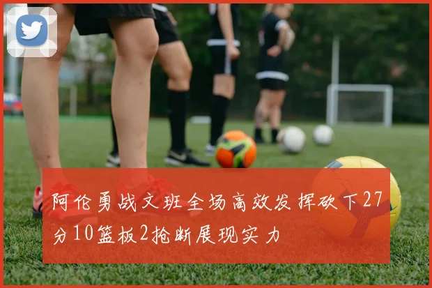 阿伦勇战文班全场高效发挥砍下27分10篮板2抢断展现实力