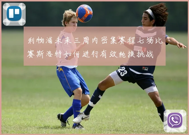 利物浦未来三周内密集赛程七场比赛斯洛特如何进行有效轮换挑战