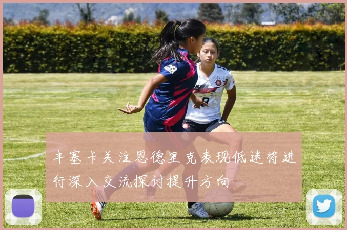 丰塞卡关注恩德里克表现低迷将进行深入交流探讨提升方向