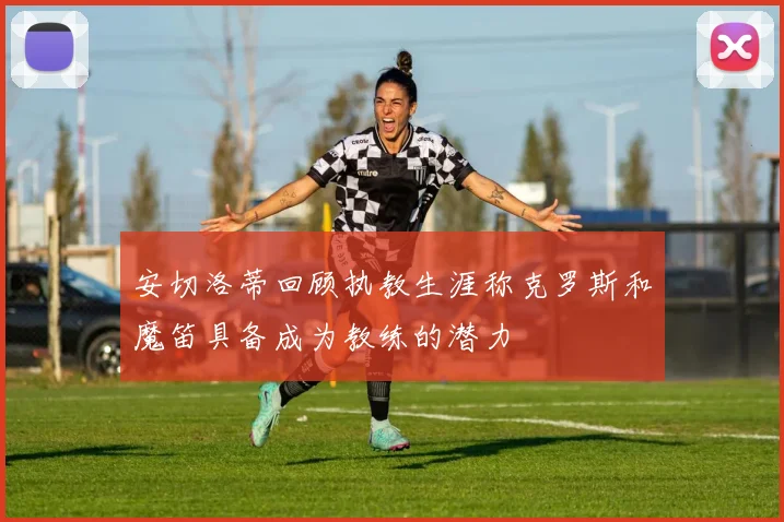 安切洛蒂回顾执教生涯称克罗斯和魔笛具备成为教练的潜力