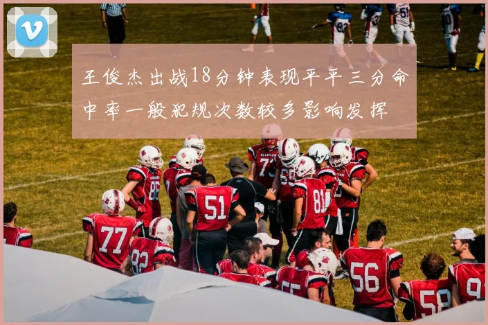 王俊杰出战18分钟表现平平三分命中率一般犯规次数较多影响发挥