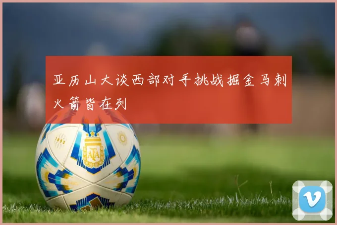 亚历山大谈西部对手挑战掘金马刺火箭皆在列