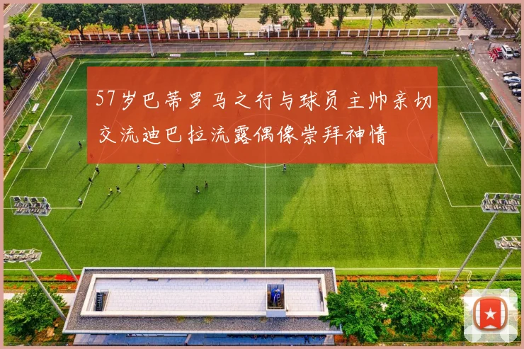 57岁巴蒂罗马之行与球员主帅亲切交流迪巴拉流露偶像崇拜神情