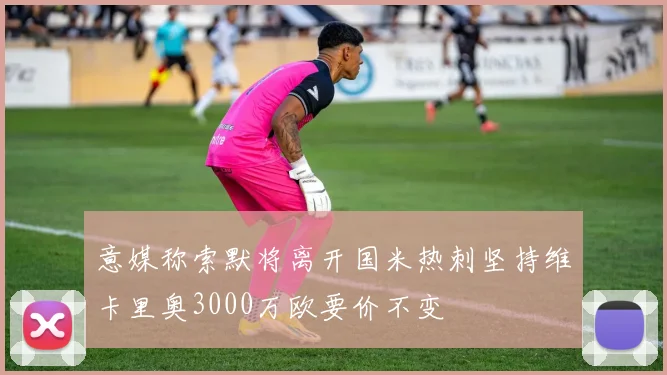 意媒称索默将离开国米热刺坚持维卡里奥3000万欧要价不变