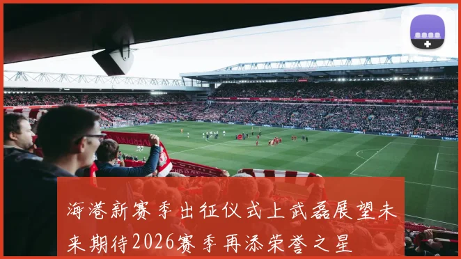 海港新赛季出征仪式上武磊展望未来期待2026赛季再添荣誉之星