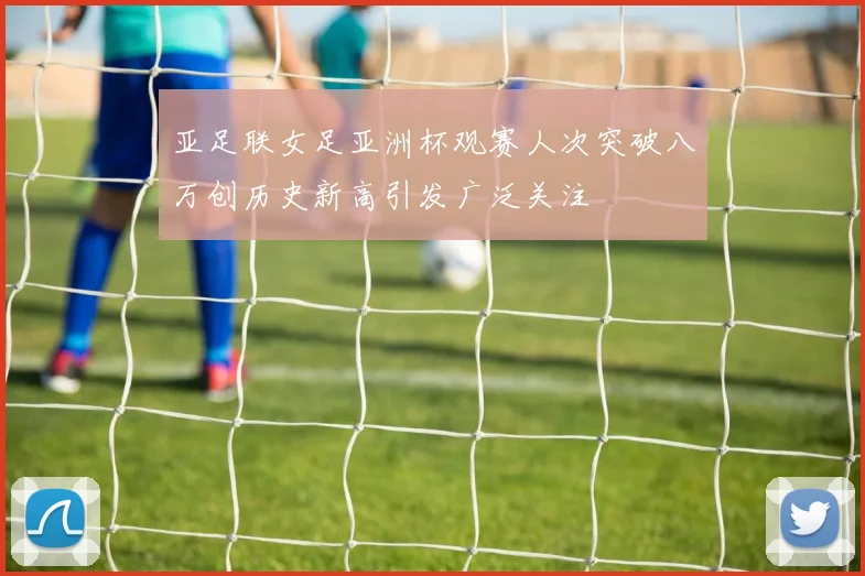 亚足联女足亚洲杯观赛人次突破八万创历史新高引发广泛关注