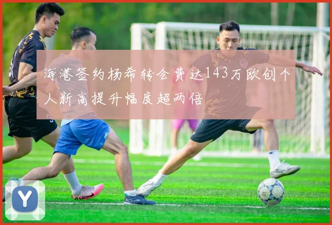 海港签约杨希转会费达143万欧创个人新高提升幅度超两倍