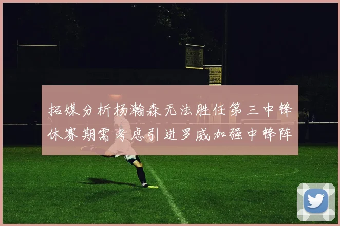 拓媒分析杨瀚森无法胜任第三中锋休赛期需考虑引进罗威加强中锋阵容