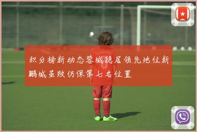 积分榜新动态蓉城稳居领先地位新鹏城虽败仍保第七名位置
