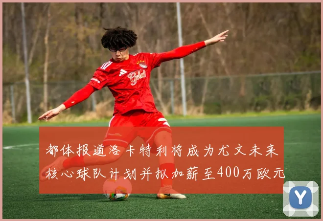 都体报道洛卡特利将成为尤文未来核心球队计划并拟加薪至400万欧元