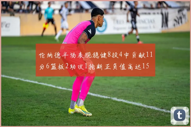 伦纳德半场表现稳健8投4中贡献11分6篮板2助攻1抢断正负值高达15