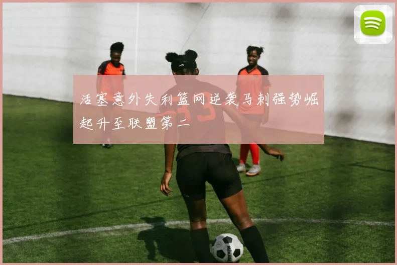 活塞意外失利篮网逆袭马刺强势崛起升至联盟第二