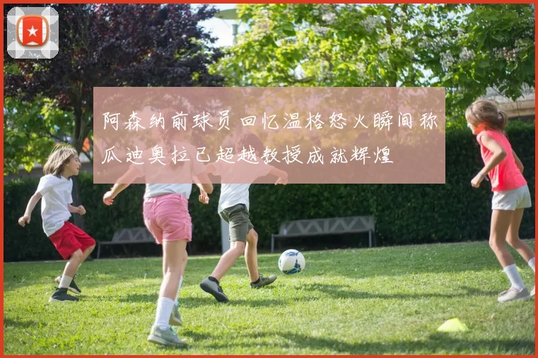 阿森纳前球员回忆温格怒火瞬间称瓜迪奥拉已超越教授成就辉煌