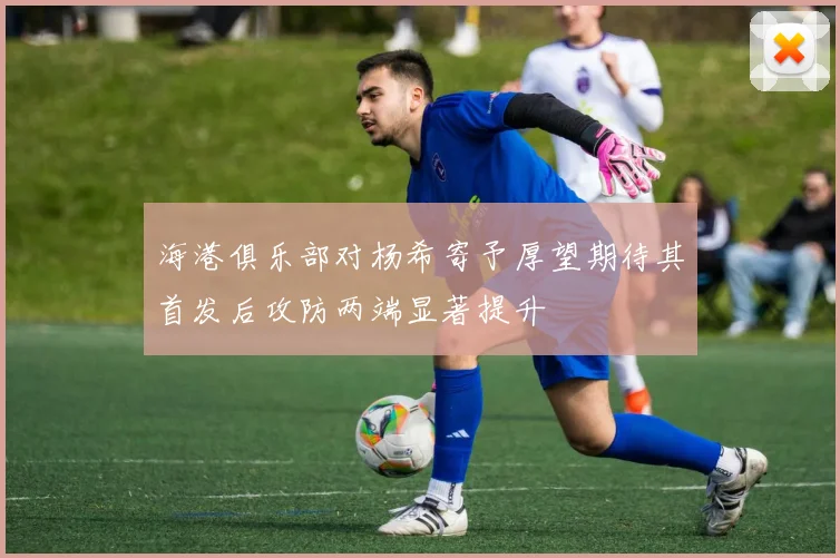 海港俱乐部对杨希寄予厚望期待其首发后攻防两端显著提升