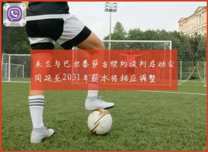 米兰与巴尔泰萨吉续约谈判启动合同延至2031年薪水将相应调整