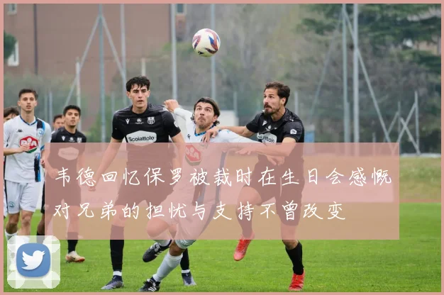 韦德回忆保罗被裁时在生日会感慨对兄弟的担忧与支持不曾改变