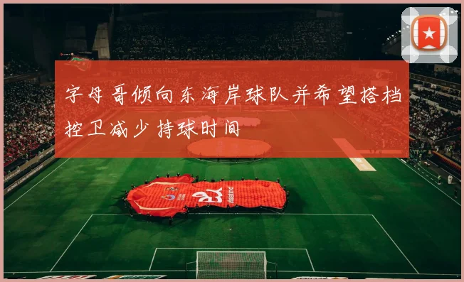 字母哥倾向东海岸球队并希望搭档控卫减少持球时间