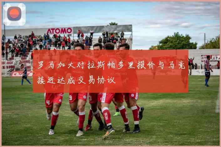 罗马加大对拉斯帕多里报价与马竞接近达成交易协议