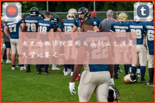 老里感慨惨败篮网或成职业生涯最失望比赛之一