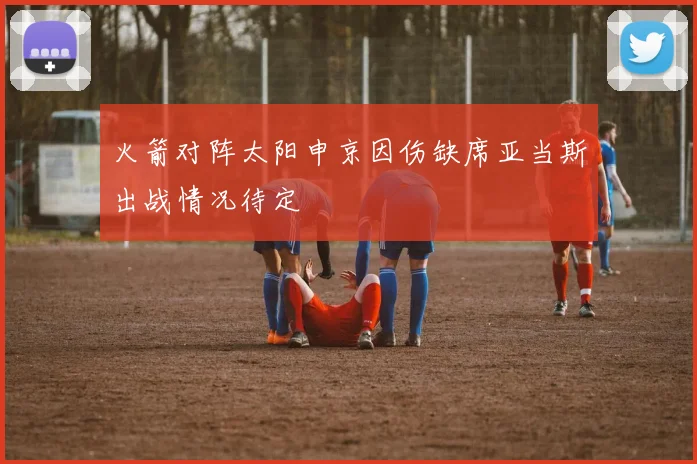 火箭对阵太阳申京因伤缺席亚当斯出战情况待定