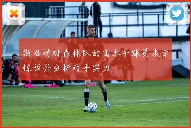 斯洛特对森林队的高水平球员表示惊讶并分析对手实力