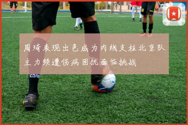 周琦表现出色成为内线支柱北京队主力频遭伤病困扰面临挑战
